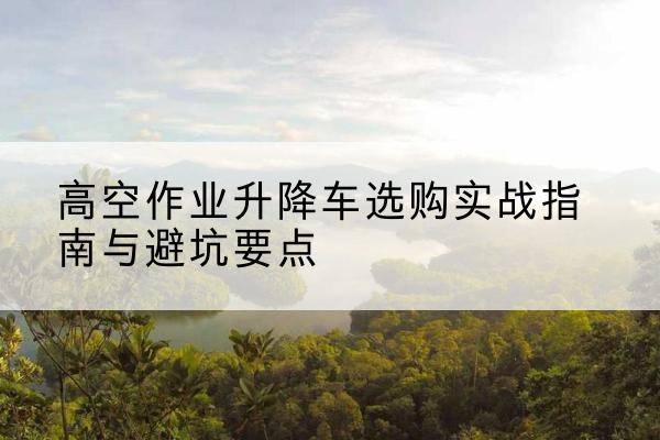 玉泉升降车怎么选-高空作业升降车选购实战指南与避坑要点