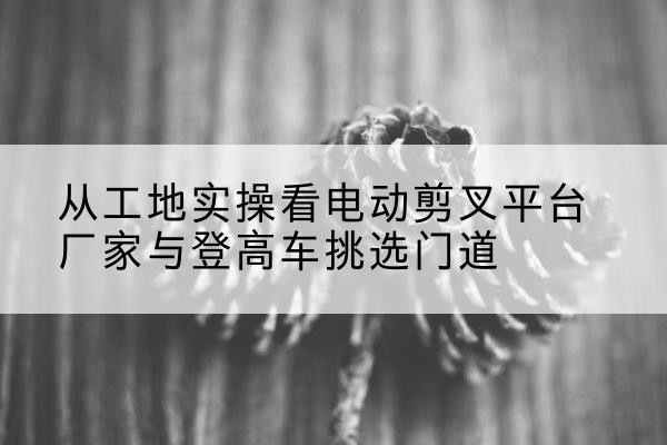 玉泉电动剪叉升降平台厂家-从工地实操看电动剪叉平台厂家与登高车挑选门道