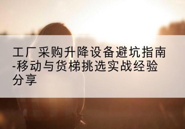 玉泉移动式升降机怎么选-工厂采购升降设备避坑指南-移动与货梯挑选实战经验分享