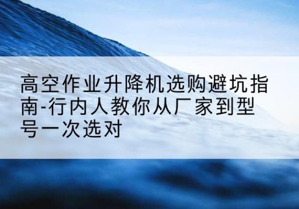 玉泉升降平台厂家-高空作业升降机选购避坑指南-行内人教你从厂家到型号一次选对