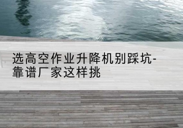 玉泉剪叉式升降机厂家-选高空作业升降机别踩坑-靠谱厂家这样挑