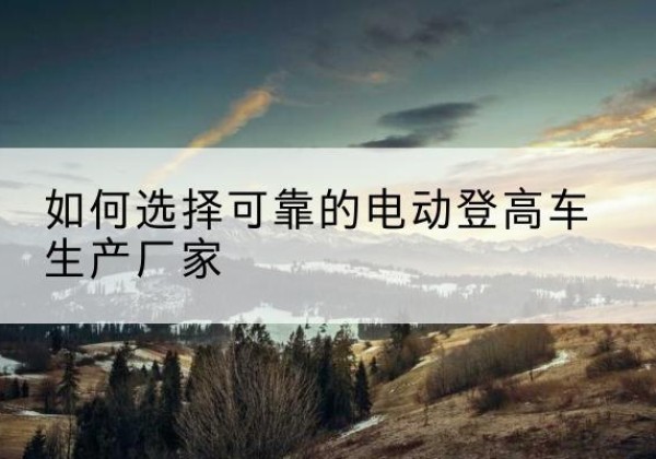 玉泉电动登高车厂家-如何选择可靠的电动登高车生产厂家