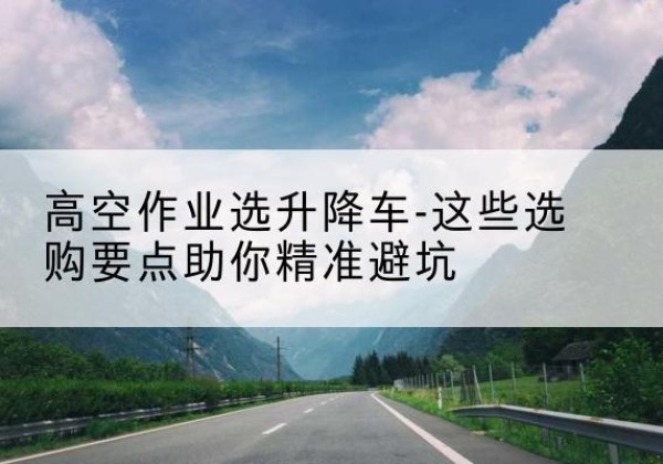 玉泉升降车厂家-高空作业选升降车-这些选购要点助你*避坑