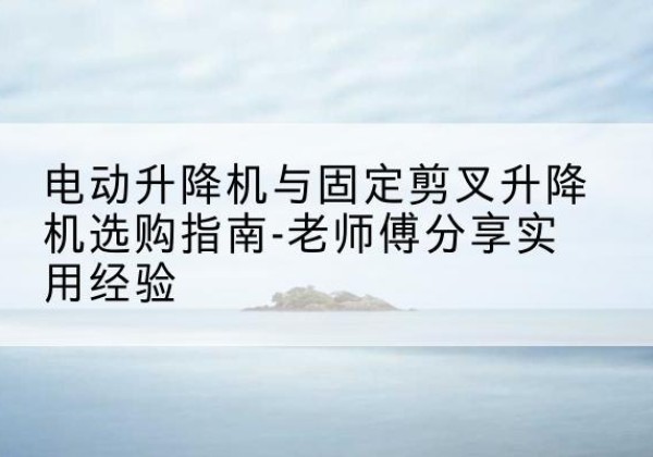 玉泉电动升降机怎么选-电动升降机与固定剪叉升降机选购指南-老师傅分享实用经验