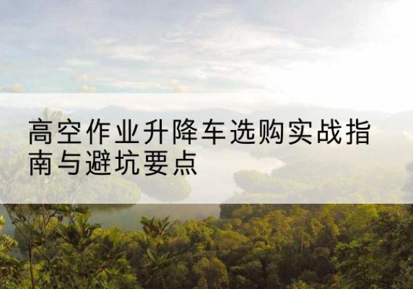 玉泉升降车怎么选-高空作业升降车选购实战指南与避坑要点