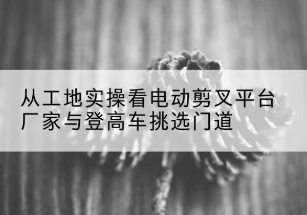 玉泉电动剪叉升降平台厂家-从工地实操看电动剪叉平台厂家与登高车挑选门道
