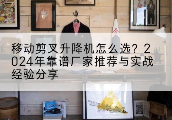 玉泉升降平台厂家推荐-移动剪叉升降机怎么选？2024年靠谱厂家推荐与实战经验分享